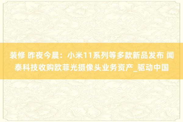 装修 昨夜今晨：小米11系列等多款新品发布 闻泰科技收购欧菲光摄像头业务资产_驱动中国