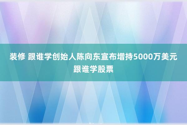 装修 跟谁学创始人陈向东宣布增持5000万美元跟谁学股票