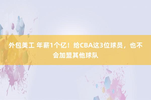 外包美工 年薪1个亿！给CBA这3位球员，也不会加盟其他球队