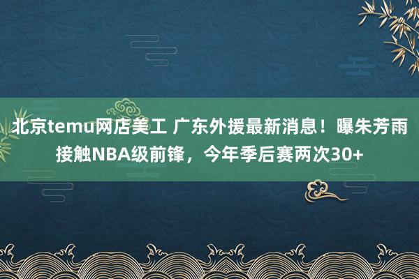 北京temu网店美工 广东外援最新消息！曝朱芳雨接触NBA级前锋，今年季后赛两次30+