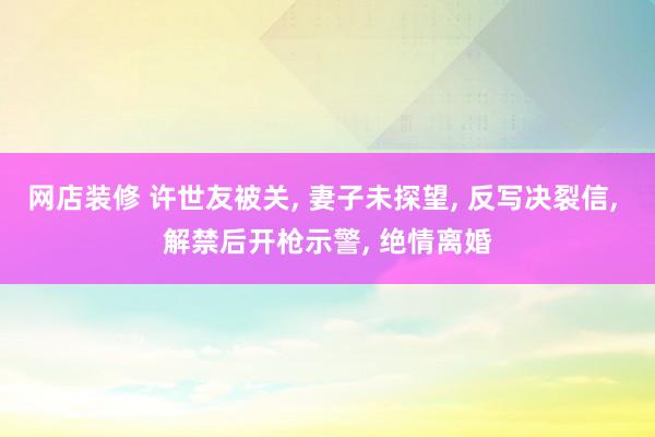 网店装修 许世友被关, 妻子未探望, 反写决裂信, 解禁后开枪示警, 绝情离婚