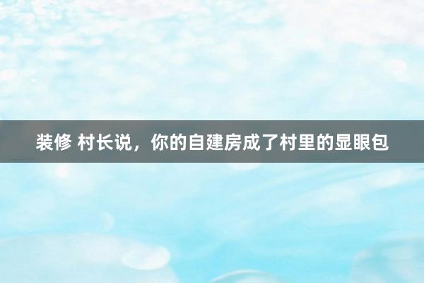 装修 村长说，你的自建房成了村里的显眼包