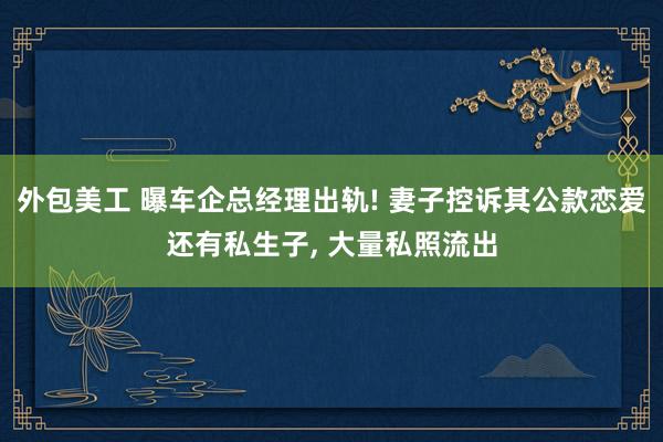 外包美工 曝车企总经理出轨! 妻子控诉其公款恋爱还有私生子, 大量私照流出