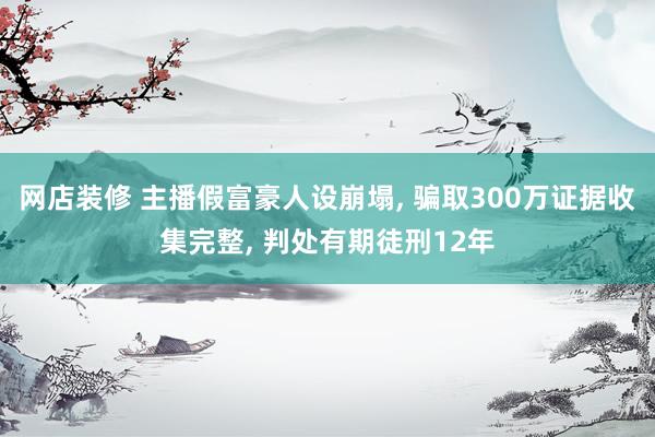 网店装修 主播假富豪人设崩塌, 骗取300万证据收集完整, 判处有期徒刑12年