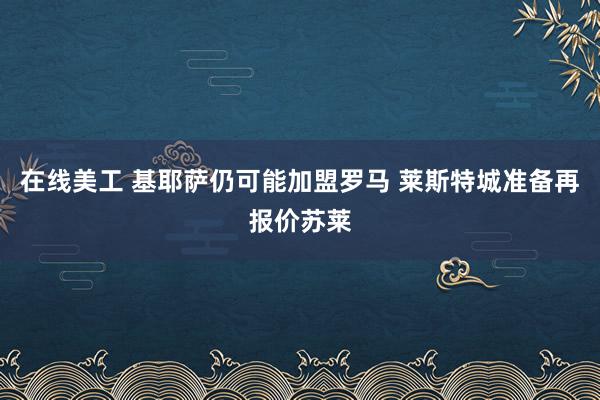 在线美工 基耶萨仍可能加盟罗马 莱斯特城准备再报价苏莱