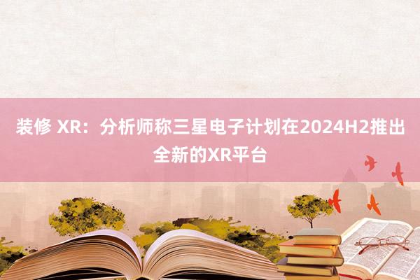 装修 XR：分析师称三星电子计划在2024H2推出全新的XR平台