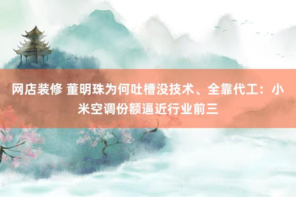 网店装修 董明珠为何吐槽没技术、全靠代工：小米空调份额逼近行业前三