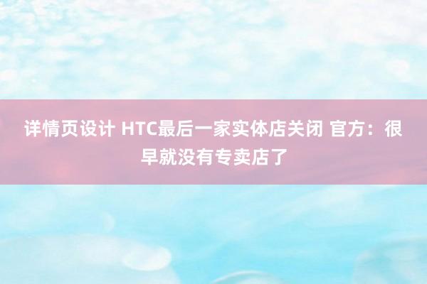 详情页设计 HTC最后一家实体店关闭 官方：很早就没有专卖店了