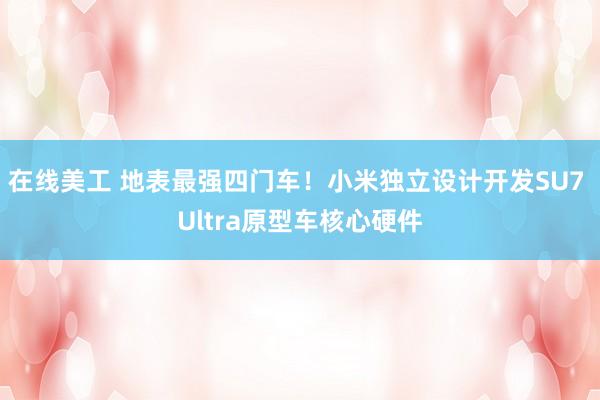 在线美工 地表最强四门车！小米独立设计开发SU7 Ultra原型车核心硬件