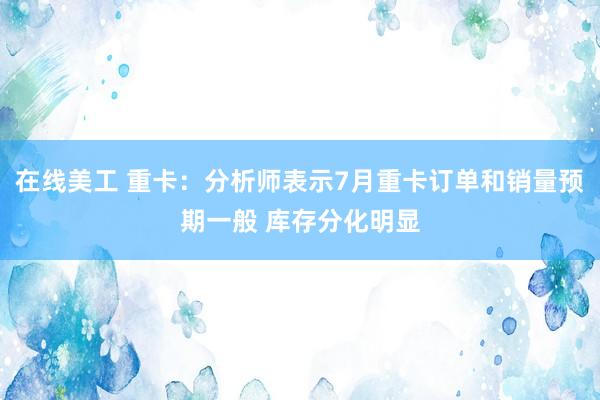 在线美工 重卡：分析师表示7月重卡订单和销量预期一般 库存分化明显