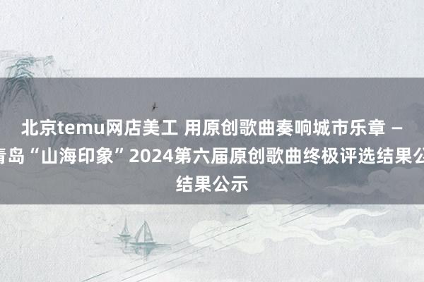 北京temu网店美工 用原创歌曲奏响城市乐章 ——青岛“山海印象”2024第六届原创歌曲终极评选结果公示