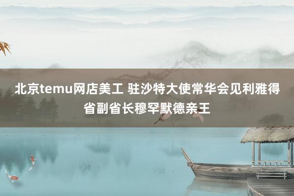 北京temu网店美工 驻沙特大使常华会见利雅得省副省长穆罕默德亲王