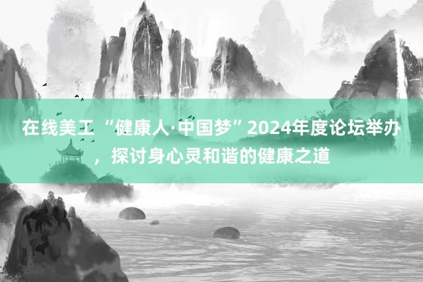 在线美工 “健康人·中国梦”2024年度论坛举办，探讨身心灵和谐的健康之道