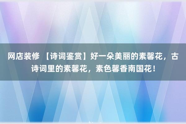 网店装修 【诗词鉴赏】好一朵美丽的素馨花，古诗词里的素馨花，素色馨香南国花！