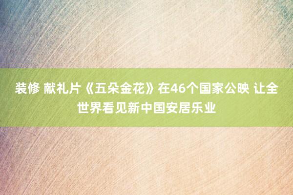 装修 献礼片《五朵金花》在46个国家公映 让全世界看见新中国安居乐业