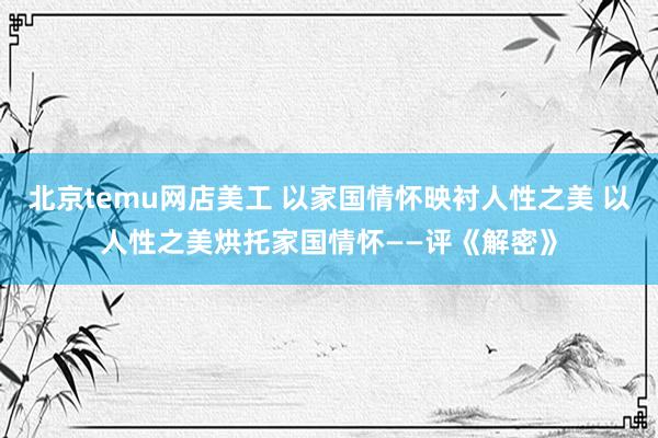 北京temu网店美工 以家国情怀映衬人性之美 以人性之美烘托家国情怀——评《解密》