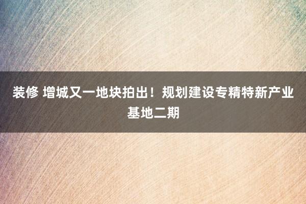 装修 增城又一地块拍出！规划建设专精特新产业基地二期