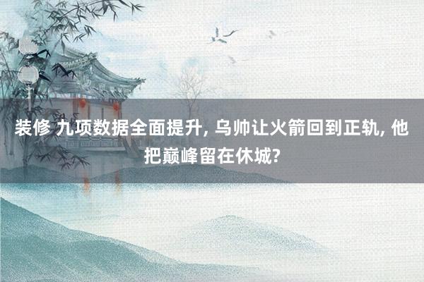 装修 九项数据全面提升, 乌帅让火箭回到正轨, 他把巅峰留在休城?