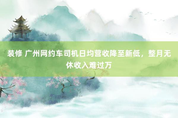 装修 广州网约车司机日均营收降至新低，整月无休收入难过万