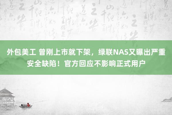 外包美工 曾刚上市就下架，绿联NAS又曝出严重安全缺陷！官方回应不影响正式用户