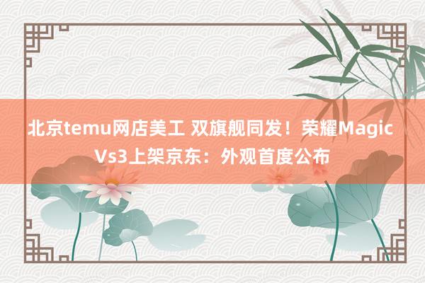 北京temu网店美工 双旗舰同发！荣耀Magic Vs3上架京东：外观首度公布