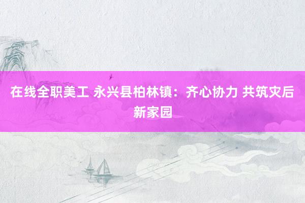 在线全职美工 永兴县柏林镇：齐心协力 共筑灾后新家园