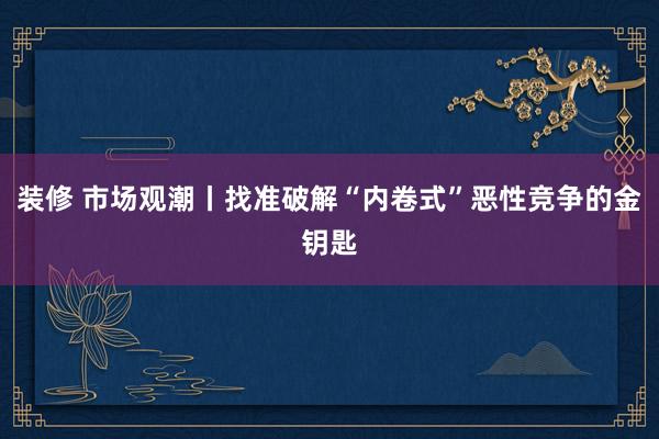 装修 市场观潮丨找准破解“内卷式”恶性竞争的金钥匙