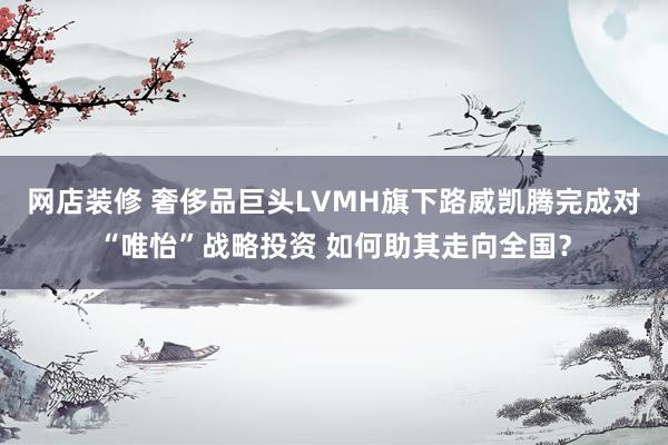 网店装修 奢侈品巨头LVMH旗下路威凯腾完成对“唯怡”战略投资 如何助其走向全国？