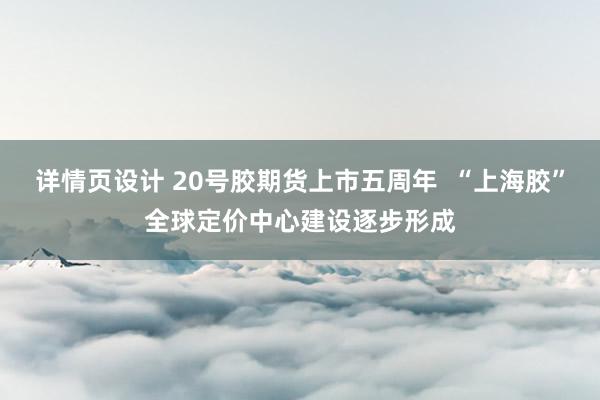 详情页设计 20号胶期货上市五周年  “上海胶”全球定价中心建设逐步形成