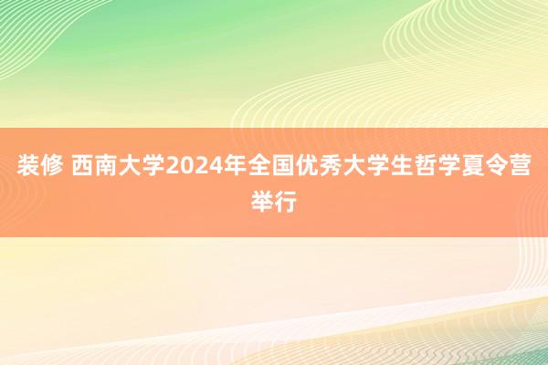 装修 西南大学2024年全国优秀大学生哲学夏令营举行