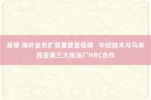 装修 海外业务扩展重要里程碑   中控技术与马来西亚第三大炼油厂HRC合作