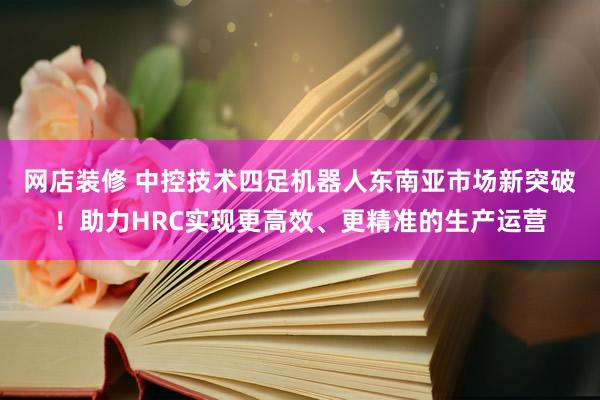 网店装修 中控技术四足机器人东南亚市场新突破！助力HRC实现更高效、更精准的生产运营