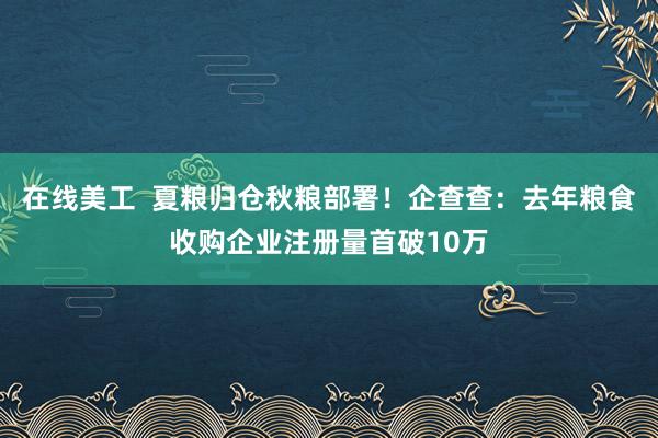 在线美工  夏粮归仓秋粮部署！企查查：去年粮食收购企业注册量首破10万