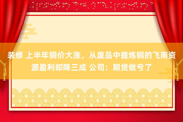 装修 上半年铜价大涨，从废品中提炼铜的飞南资源盈利却降三成 公司：期货做亏了