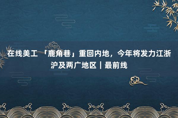 在线美工 「鹿角巷」重回内地，今年将发力江浙沪及两广地区｜最前线