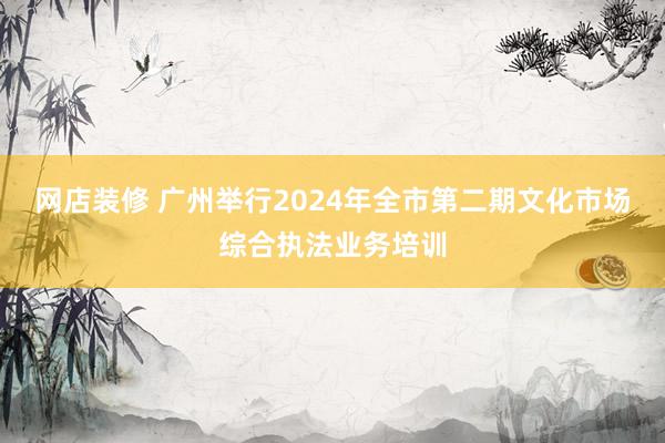 网店装修 广州举行2024年全市第二期文化市场综合执法业务培训