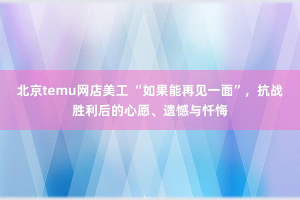 北京temu网店美工 “如果能再见一面”，抗战胜利后的心愿、遗憾与忏悔