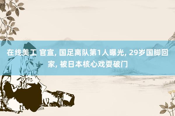 在线美工 官宣, 国足离队第1人曝光, 29岁国脚回家, 被日本核心戏耍破门