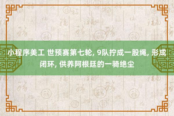 小程序美工 世预赛第七轮, 9队拧成一股绳, 形成闭环, 供养阿根廷的一骑绝尘