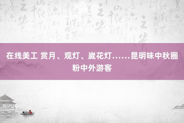 在线美工 赏月、观灯、崴花灯……昆明味中秋圈粉中外游客