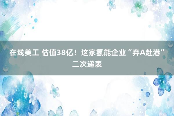 在线美工 估值38亿！这家氢能企业“弃A赴港”二次递表