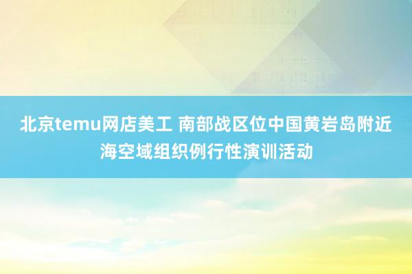 北京temu网店美工 南部战区位中国黄岩岛附近海空域组织例行性演训活动