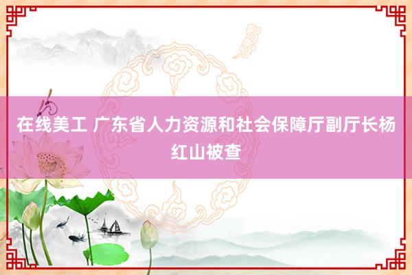 在线美工 广东省人力资源和社会保障厅副厅长杨红山被查