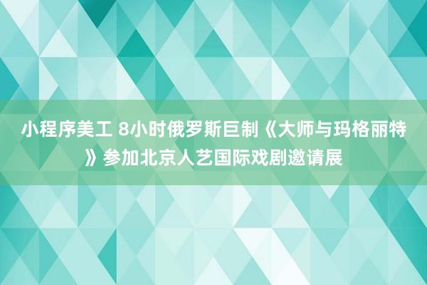 小程序美工 8小时俄罗斯巨制《大师与玛格丽特》参加北京人艺国际戏剧邀请展