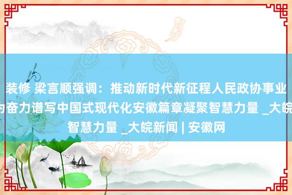 装修 梁言顺强调：推动新时代新征程人民政协事业高质量发展 为奋力谱写中国式现代化安徽篇章凝聚智慧力量 _大皖新闻 | 安徽网