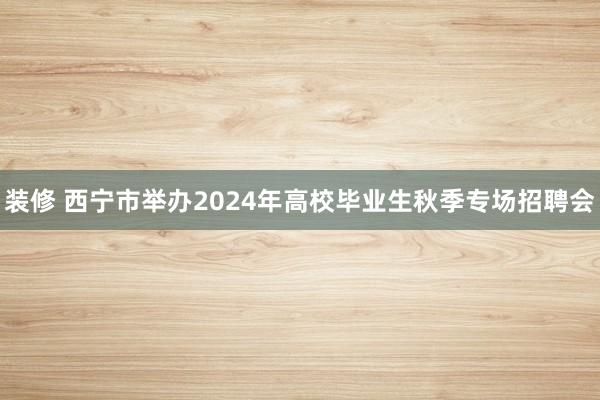 装修 西宁市举办2024年高校毕业生秋季专场招聘会