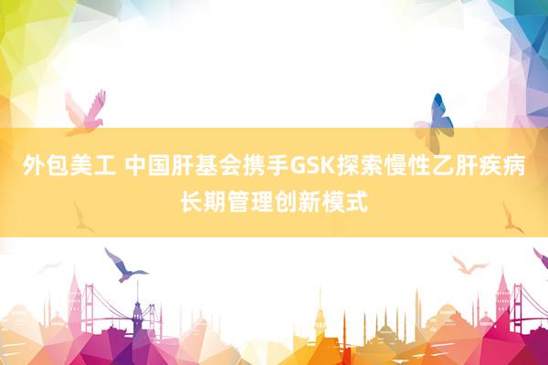 外包美工 中国肝基会携手GSK探索慢性乙肝疾病长期管理创新模式